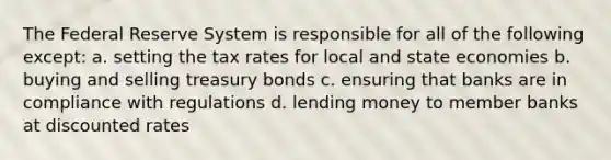 The Federal Reserve System is responsible for all of the following except: a. setting the tax rates for local and state economies b. buying and selling treasury bonds c. ensuring that banks are in compliance with regulations d. lending money to member banks at discounted rates