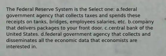 The Federal Reserve System is the Select one: a.federal government agency that collects taxes and spends these receipts on tanks, bridges, employees salaries, etc. b.company that delivers packages to your front door. c.central bank of the United States. d.federal government agency that collects and disseminates all the economic data that economists are interested in.