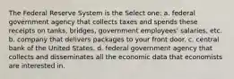 The Federal Reserve System is the Select one: a. federal government agency that collects taxes and spends these receipts on tanks, bridges, government employees' salaries, etc. b. company that delivers packages to your front door. c. central bank of the United States. d. federal government agency that collects and disseminates all the economic data that economists are interested in.