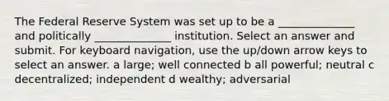 The Federal Reserve System was set up to be a ______________ and politically ______________ institution. Select an answer and submit. For keyboard navigation, use the up/down arrow keys to select an answer. a large; well connected b all powerful; neutral c decentralized; independent d wealthy; adversarial