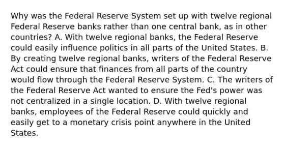 Why was the Federal Reserve System set up with twelve regional Federal Reserve banks rather than one central​ bank, as in other​ countries? A. With twelve regional​ banks, the Federal Reserve could easily influence politics in all parts of the United States. B. By creating twelve regional​ banks, writers of the Federal Reserve Act could ensure that finances from all parts of the country would flow through the Federal Reserve System. C. The writers of the Federal Reserve Act wanted to ensure the​ Fed's power was not centralized in a single location. D. With twelve regional​ banks, employees of the Federal Reserve could quickly and easily get to a monetary crisis point anywhere in the United States.