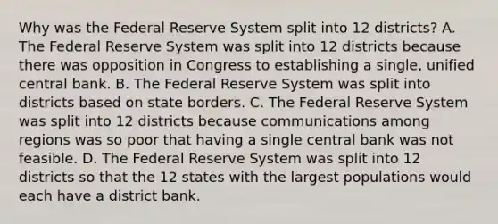 Why was the Federal Reserve System split into 12​ districts? A. The Federal Reserve System was split into 12 districts because there was opposition in Congress to establishing a​ single, unified central bank. B. The Federal Reserve System was split into districts based on state borders. C. The Federal Reserve System was split into 12 districts because communications among regions was so poor that having a single central bank was not feasible. D. The Federal Reserve System was split into 12 districts so that the 12 states with the largest populations would each have a district bank.