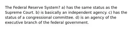 The Federal Reserve System? a) has the same status as the Supreme Court. b) is basically an independent agency. c) has the status of a congressional committee. d) is an agency of the executive branch of the federal government.