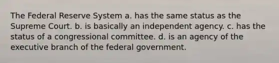 The Federal Reserve System a. has the same status as the Supreme Court. b. is basically an independent agency. c. has the status of a congressional committee. d. is an agency of the executive branch of the federal government.