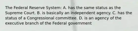 The Federal Reserve System: A. has the same status as the Supreme Court. B. is basically an independent agency. C. has the status of a Congressional committee. D. is an agency of the executive branch of the Federal government