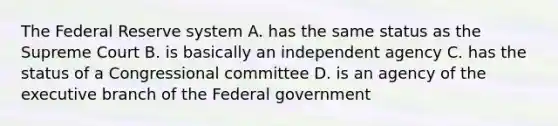 The Federal Reserve system A. has the same status as the Supreme Court B. is basically an independent agency C. has the status of a Congressional committee D. is an agency of the executive branch of the Federal government