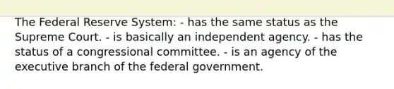 The Federal Reserve System: - has the same status as the Supreme Court. - is basically an independent agency. - has the status of a congressional committee. - is an agency of the executive branch of the federal government.