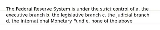 The Federal Reserve System is under the strict control of a. the executive branch b. the legislative branch c. the judicial branch d. the International Monetary Fund e. none of the above