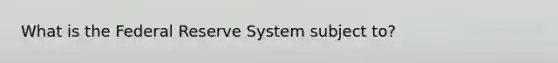 What is the Federal Reserve System subject to?