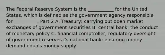 The Federal Reserve System is the​ ___________ for the United​ States, which is defined as the government agency responsible for​ __________. Part 2 A. ​Treasury; carrying out open market exchanges of government securities B. central​ bank; the conduct of monetary policy C. financial​ comptroller; regulatory oversight of government reserves D. national​ bank; ensuring money demand equals money supply