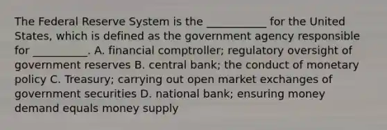 The Federal Reserve System is the​ ___________ for the United​ States, which is defined as the government agency responsible for​ __________. A. financial​ comptroller; regulatory oversight of government reserves B. central​ bank; the conduct of monetary policy C. Treasury; carrying out open market exchanges of government securities D. national​ bank; ensuring money demand equals money supply