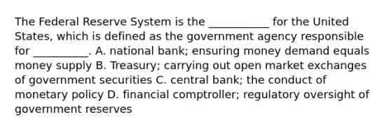 The Federal Reserve System is the​ ___________ for the United​ States, which is defined as the government agency responsible for​ __________. A. national​ bank; ensuring money demand equals money supply B. ​Treasury; carrying out open market exchanges of government securities C. central​ bank; the conduct of monetary policy D. financial​ comptroller; regulatory oversight of government reserves