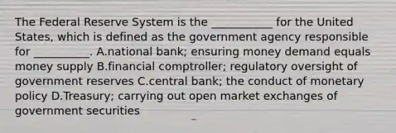 The Federal Reserve System is the​ ___________ for the United​ States, which is defined as the government agency responsible for​ __________. A.national​ bank; ensuring money demand equals money supply B.financial​ comptroller; regulatory oversight of government reserves C.central​ bank; the conduct of monetary policy D.Treasury; carrying out open market exchanges of government securities