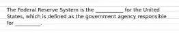 The Federal Reserve System is the​ ___________ for the United​ States, which is defined as the government agency responsible for​ __________.