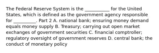 The Federal Reserve System is the​ ___________ for the United​ States, which is defined as the government agency responsible for​ __________. Part 2 A. national​ bank; ensuring money demand equals money supply B. ​Treasury; carrying out open market exchanges of government securities C. financial​ comptroller; regulatory oversight of government reserves D. central​ bank; the conduct of monetary policy