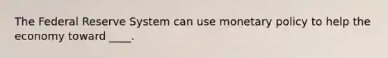 The Federal Reserve System can use monetary policy to help the economy toward ____.
