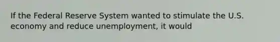 If the Federal Reserve System wanted to stimulate the U.S. economy and reduce unemployment, it would