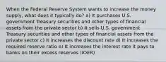 When the Federal Reserve System wants to increase the money supply, what does it typically do? a) It purchases U.S. government Treasury securities and other types of financial assets from the private sector b) It sells U.S. government Treasury securities and other types of financial assets from the private sector c) It increases the discount rate d) It increases the required reserve ratio e) It increases the interest rate it pays to banks on their excess reserves (IOER)