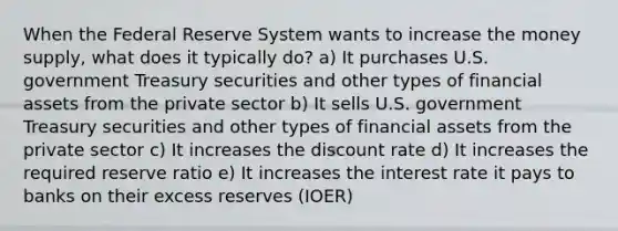 When the Federal Reserve System wants to increase the money supply, what does it typically do? a) It purchases U.S. government Treasury securities and other types of financial assets from the private sector b) It sells U.S. government Treasury securities and other types of financial assets from the private sector c) It increases the discount rate d) It increases the required reserve ratio e) It increases the interest rate it pays to banks on their excess reserves (IOER)