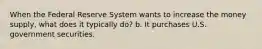 When the Federal Reserve System wants to increase the money supply, what does it typically do? b. It purchases U.S. government securities.