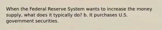 When the Federal Reserve System wants to increase the money supply, what does it typically do? b. It purchases U.S. government securities.