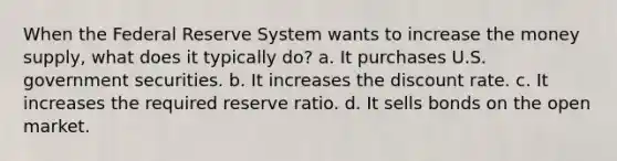 When the Federal Reserve System wants to increase the money supply, what does it typically do? a. It purchases U.S. government securities. b. It increases the discount rate. c. It increases the required reserve ratio. d. It sells bonds on the open market.