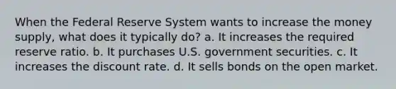 When the Federal Reserve System wants to increase the money supply, what does it typically do? a. It increases the required reserve ratio. b. It purchases U.S. government securities. c. It increases the discount rate. d. It sells bonds on the open market.