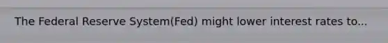 The Federal Reserve System(Fed) might lower interest rates to...
