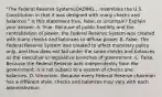 ​"The Federal Reserve SystemLOADING... resembles the U.S. Constitution in that it was designed with many checks and ​balances." Is this statement​ true, false, or​ uncertain? Explain your answer. A. True. Because of public hostility and the centralization of​ power, the Federal Reserve System was created with many checks and balances to diffuse power. B. False. The Federal Reserve System was created to affect monetary policy​ only, and thus does not fall under the same checks and balances as the executive or legislative branches of government. C. False. Because the Federal Reserve acts independently from the​ government, it is not subject to a system of checks and balances. D. Uncertain. Because every Federal Reserve chairman has a different​ style, checks and balances may vary with each administration.