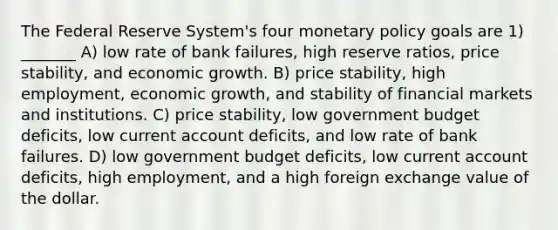 The Federal Reserve System's four <a href='https://www.questionai.com/knowledge/kEE0G7Llsx-monetary-policy' class='anchor-knowledge'>monetary policy</a> goals are 1) _______ A) low rate of bank failures, high reserve ratios, price stability, and economic growth. B) price stability, high employment, economic growth, and stability of financial markets and institutions. C) price stability, low government budget deficits, low current account deficits, and low rate of bank failures. D) low government budget deficits, low current account deficits, high employment, and a high foreign exchange value of the dollar.