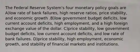 The Federal Reserve System's four monetary policy goals are A)low rate of bank failures, high reserve ratios, price stability, and economic growth .B)low government budget deficits, low current account deficits, high employment, and a high foreign exchange value of the dollar. C)price stability, low government budget deficits, low current account deficits, and low rate of bank failures. D)price stability, high employment, economic growth, and stability of financial markets and institutions.