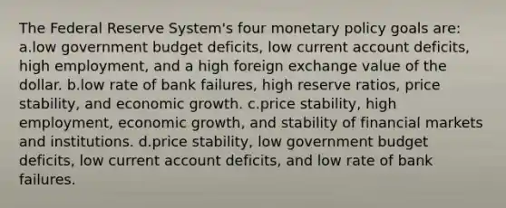 The Federal Reserve System's four <a href='https://www.questionai.com/knowledge/kEE0G7Llsx-monetary-policy' class='anchor-knowledge'>monetary policy</a> goals are: a.low government budget deficits, low current account deficits, high employment, and a high foreign exchange value of the dollar. b.low rate of bank failures, high reserve ratios, price stability, and economic growth. c.price stability, high employment, economic growth, and stability of financial markets and institutions. d.price stability, low government budget deficits, low current account deficits, and low rate of bank failures.