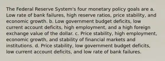 The Federal Reserve System's four monetary policy goals are a. Low rate of bank failures, high reserve ratios, price stability, and economic growth. b. Low government budget deficits, low current account deficits, high employment, and a high foreign exchange value of the dollar. c. Price stability, high employment, economic growth, and stability of financial markets and institutions. d. Price stability, low government budget deficits, low current account deficits, and low rate of bank failures.