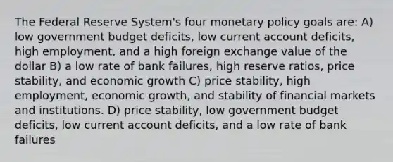 The Federal Reserve System's four monetary policy goals are: A) low government budget deficits, low current account deficits, high employment, and a high foreign exchange value of the dollar B) a low rate of bank failures, high reserve ratios, price stability, and economic growth C) price stability, high employment, economic growth, and stability of financial markets and institutions. D) price stability, low government budget deficits, low current account deficits, and a low rate of bank failures