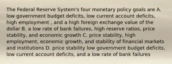 The Federal Reserve System's four <a href='https://www.questionai.com/knowledge/kEE0G7Llsx-monetary-policy' class='anchor-knowledge'>monetary policy</a> goals are A. low government budget deficits, low current account deficits, high employment , and a high foreign exchange value of the dollar B. a low rate of bank failures, high reserve ratios, price stability, and economic growth C. price stability, high employment, economic growth, and stability of financial markets and institutions D. price stability low government budget deficits, low current account deficits, and a low rate of bank failures