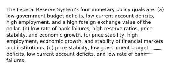 The Federal Reserve System's four monetary policy goals are: (a) low government budget deficits, low current account deficits, high employment, and a high foreign exchange value of the dollar. (b) low rate of bank failures, high reserve ratios, price stability, and economic growth. (c) price stability, high employment, economic growth, and stability of financial markets and institutions. (d) price stability, low government budget deficits, low current account deficits, and low rate of bank failures.