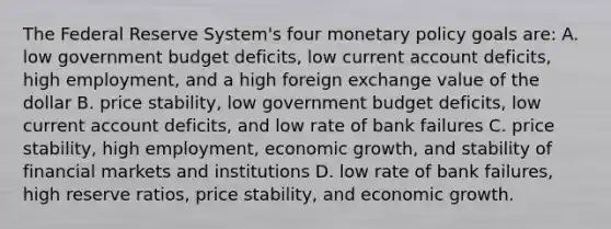 The Federal Reserve System's four monetary policy goals are: A. low government budget deficits, low current account deficits, high employment, and a high foreign exchange value of the dollar B. price stability, low government budget deficits, low current account deficits, and low rate of bank failures C. price stability, high employment, economic growth, and stability of financial markets and institutions D. low rate of bank failures, high reserve ratios, price stability, and economic growth.