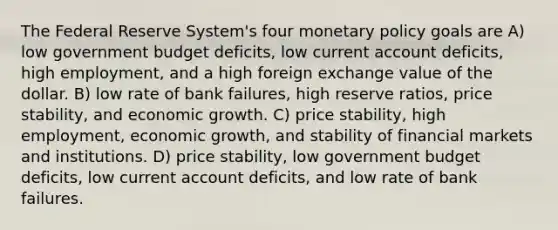 The Federal Reserve System's four monetary policy goals are A) low government budget deficits, low current account deficits, high employment, and a high foreign exchange value of the dollar. B) low rate of bank failures, high reserve ratios, price stability, and economic growth. C) price stability, high employment, economic growth, and stability of financial markets and institutions. D) price stability, low government budget deficits, low current account deficits, and low rate of bank failures.