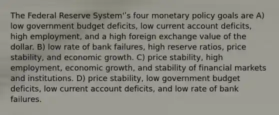 The Federal Reserve System'ʹs four monetary policy goals are A) low government budget deficits, low current account deficits, high employment, and a high foreign exchange value of the dollar. B) low rate of bank failures, high reserve ratios, price stability, and economic growth. C) price stability, high employment, economic growth, and stability of financial markets and institutions. D) price stability, low government budget deficits, low current account deficits, and low rate of bank failures.