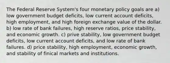 The Federal Reserve System's four monetary policy goals are a) low government budget deficits, low current account deficits, high employment, and high foreign exchange value of the dollar. b) low rate of bank failures, high reserve ratios, price stability, and economic growth. c) prive stability, low government budget deficits, low current account deficits, and low rate of bank failures. d) price stability, high employment, economic growth, and stability of finical markets and institutions.