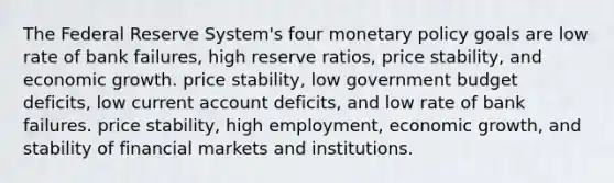 The Federal Reserve System's four monetary policy goals are low rate of bank failures, high reserve ratios, price stability, and economic growth. price stability, low government budget deficits, low current account deficits, and low rate of bank failures. price stability, high employment, economic growth, and stability of financial markets and institutions.