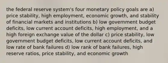 the federal reserve system's four monetary policy goals are a) price stability, high employment, economic growth, and stability of financial markets and institutions b) low government budget deficits, low current account deficits, high employment, and a high foreign exchange value of the dollar c) price stability, low government budget deficits, low current account deficits, and low rate of bank failures d) low rank of bank failures, high reserve ratios, price stability, and economic growth