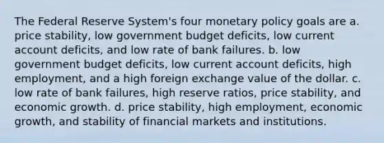 The Federal Reserve System's four monetary policy goals are a. price stability, low government budget deficits, low current account deficits, and low rate of bank failures. b. low government budget deficits, low current account deficits, high employment, and a high foreign exchange value of the dollar. c. low rate of bank failures, high reserve ratios, price stability, and economic growth. d. price stability, high employment, economic growth, and stability of financial markets and institutions.