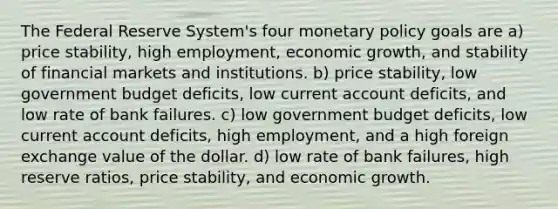 The Federal Reserve System's four monetary policy goals are a) price stability, high employment, economic growth, and stability of financial markets and institutions. b) price stability, low government budget deficits, low current account deficits, and low rate of bank failures. c) low government budget deficits, low current account deficits, high employment, and a high foreign exchange value of the dollar. d) low rate of bank failures, high reserve ratios, price stability, and economic growth.