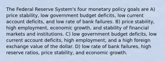 The Federal Reserve System's four monetary policy goals are A) price stability, low government budget deficits, low current account deficits, and low rate of bank failures. B) price stability, high employment, economic growth, and stability of financial markets and institutions. C) low government budget deficits, low current account deficits, high employment, and a high foreign exchange value of the dollar. D) low rate of bank failures, high reserve ratios, price stability, and economic growth.