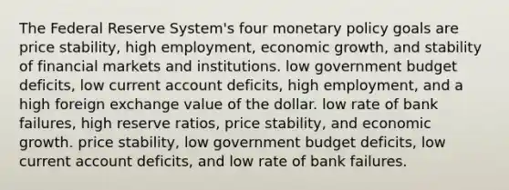 The Federal Reserve System's four monetary policy goals are price stability, high employment, economic growth, and stability of financial markets and institutions. low government budget deficits, low current account deficits, high employment, and a high foreign exchange value of the dollar. low rate of bank failures, high reserve ratios, price stability, and economic growth. price stability, low government budget deficits, low current account deficits, and low rate of bank failures.