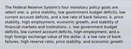 The Federal Reserve System's four monetary policy goals are select one: a. price stability, low government budget deficits, low current account deficits, and a low rate of bank failures. b. price stability, high employment, economic growth, and stability of financial markets and institutions. c. low government budget deficits, low current account deficits, high employment, and a high foreign exchange value of the dollar. d. a low rate of bank failures, high reserve ratio, price stability, and economic growth