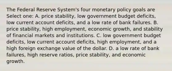 The Federal Reserve System's four <a href='https://www.questionai.com/knowledge/kEE0G7Llsx-monetary-policy' class='anchor-knowledge'>monetary policy</a> goals are Select one: A. price stability, low government budget deficits, low current account deficits, and a low rate of bank failures. B. price stability, high employment, economic growth, and stability of financial markets and institutions. C. low government budget deficits, low current account deficits, high employment, and a high foreign exchange value of the dollar. D. a low rate of bank failures, high reserve ratios, price stability, and economic growth.