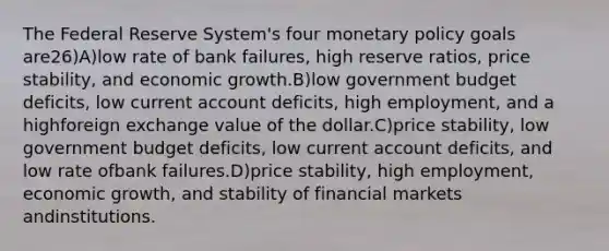 The Federal Reserve System's four monetary policy goals are26)A)low rate of bank failures, high reserve ratios, price stability, and economic growth.B)low government budget deficits, low current account deficits, high employment, and a highforeign exchange value of the dollar.C)price stability, low government budget deficits, low current account deficits, and low rate ofbank failures.D)price stability, high employment, economic growth, and stability of financial markets andinstitutions.