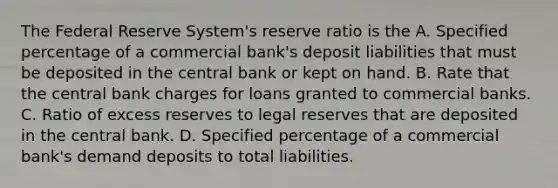 The Federal Reserve System's reserve ratio is the A. Specified percentage of a commercial bank's deposit liabilities that must be deposited in the central bank or kept on hand. B. Rate that the central bank charges for loans granted to commercial banks. C. Ratio of excess reserves to legal reserves that are deposited in the central bank. D. Specified percentage of a commercial bank's demand deposits to total liabilities.